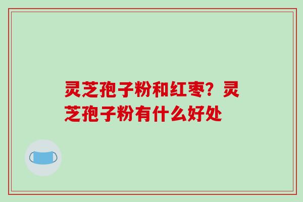 灵芝孢子粉和红枣？灵芝孢子粉有什么好处