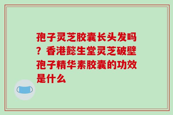孢子灵芝胶囊长头发吗？香港懿生堂灵芝破壁孢子精华素胶囊的功效是什么