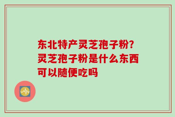 东北特产灵芝孢子粉？灵芝孢子粉是什么东西可以随便吃吗
