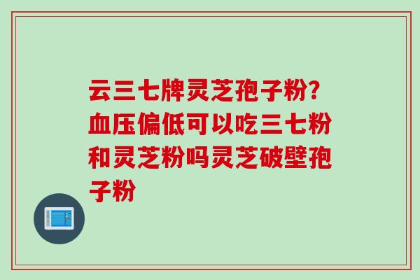 云三七牌灵芝孢子粉？血压偏低可以吃三七粉和灵芝粉吗灵芝破壁孢子粉