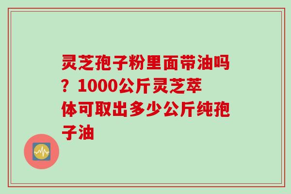 灵芝孢子粉里面带油吗？1000公斤灵芝萃体可取出多少公斤纯孢子油