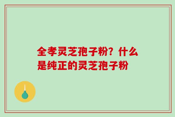 全孝灵芝孢子粉？什么是纯正的灵芝孢子粉
