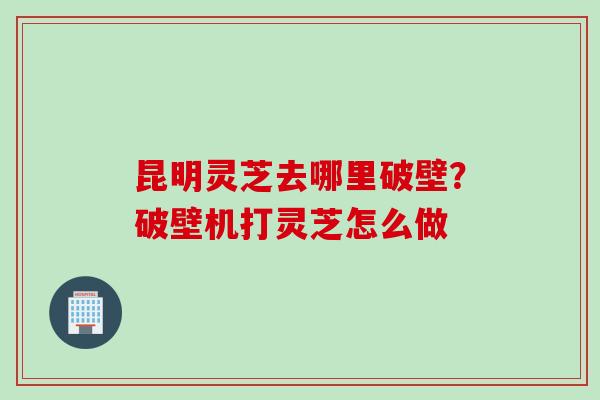 昆明灵芝去哪里破壁？破壁机打灵芝怎么做