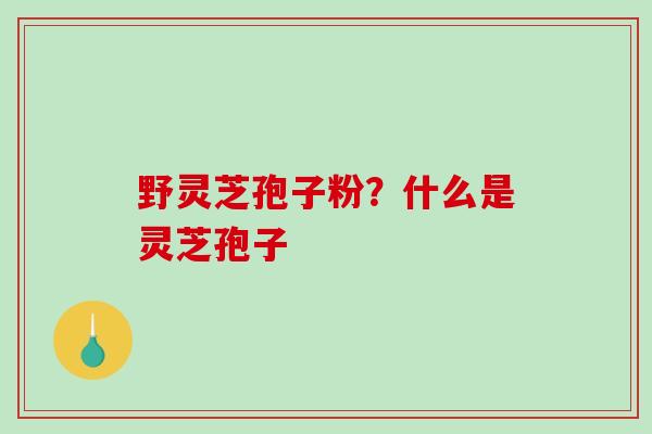 野灵芝孢子粉？什么是灵芝孢子