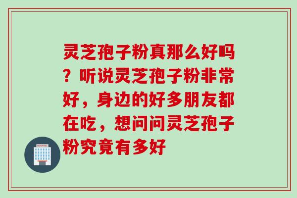 灵芝孢子粉真那么好吗？听说灵芝孢子粉非常好，身边的好多朋友都在吃，想问问灵芝孢子粉究竟有多好