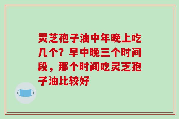 灵芝孢子油中年晚上吃几个？早中晚三个时间段，那个时间吃灵芝孢子油比较好