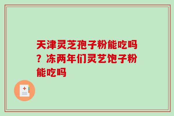 天津灵芝孢子粉能吃吗？冻两年们灵艺饱子粉能吃吗