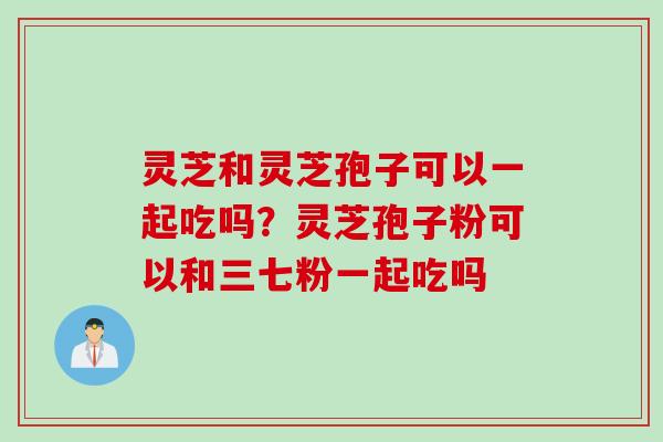 灵芝和灵芝孢子可以一起吃吗？灵芝孢子粉可以和三七粉一起吃吗