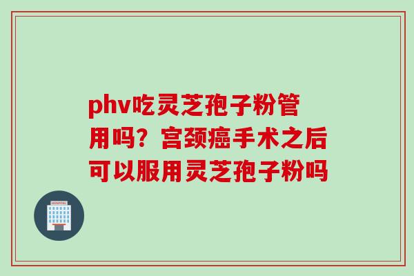 phv吃灵芝孢子粉管用吗？宫颈癌手术之后可以服用灵芝孢子粉吗