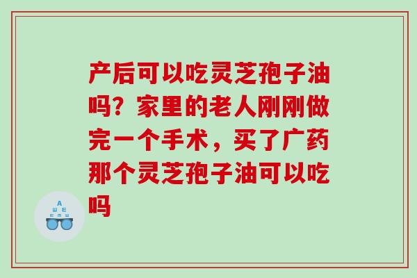 产后可以吃灵芝孢子油吗？家里的老人刚刚做完一个手术，买了广药那个灵芝孢子油可以吃吗
