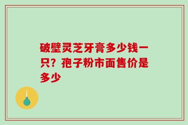 破壁灵芝牙膏多少钱一只？孢子粉市面售价是多少