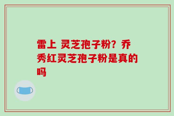雷上 灵芝孢子粉？乔秀红灵芝孢子粉是真的吗