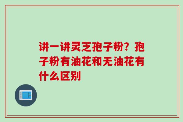 讲一讲灵芝孢子粉？孢子粉有油花和无油花有什么区别