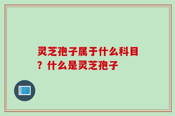 灵芝孢子属于什么科目？什么是灵芝孢子