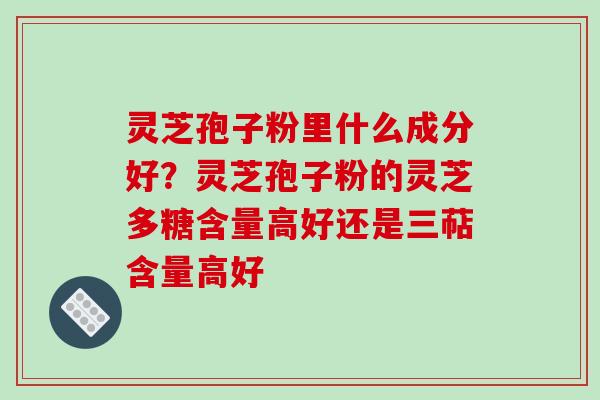 灵芝孢子粉里什么成分好？灵芝孢子粉的灵芝多糖含量高好还是三萜含量高好