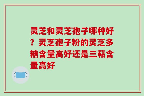灵芝和灵芝孢子哪种好？灵芝孢子粉的灵芝多糖含量高好还是三萜含量高好