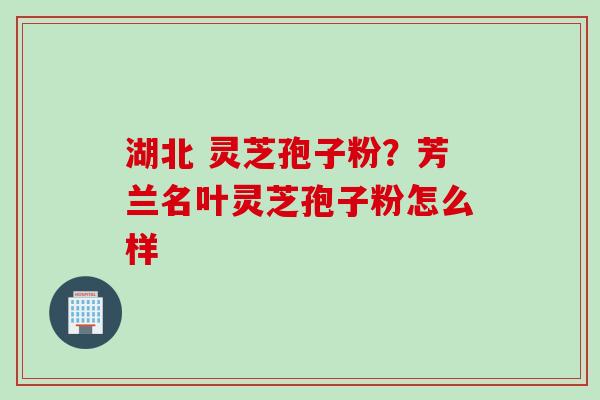 湖北 灵芝孢子粉？芳兰名叶灵芝孢子粉怎么样