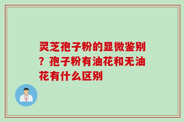灵芝孢子粉的显微鉴别？孢子粉有油花和无油花有什么区别