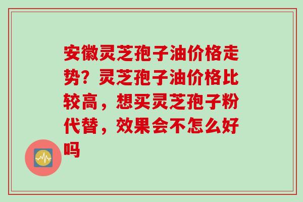 安徽灵芝孢子油价格走势？灵芝孢子油价格比较高，想买灵芝孢子粉代替，效果会不怎么好吗