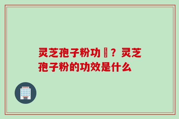 灵芝孢子粉功効？灵芝孢子粉的功效是什么