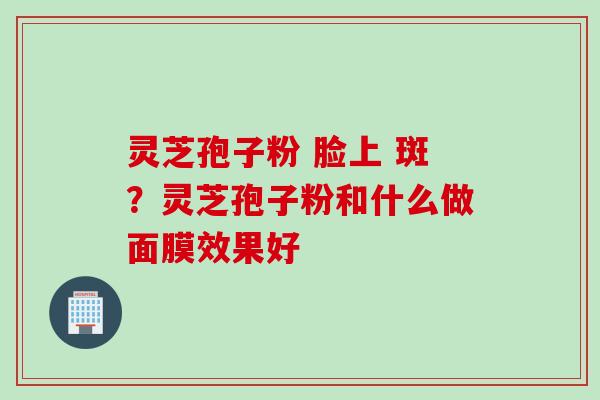 灵芝孢子粉 脸上 斑？灵芝孢子粉和什么做面膜效果好