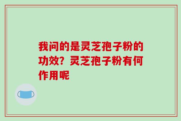 我问的是灵芝孢子粉的功效？灵芝孢子粉有何作用呢