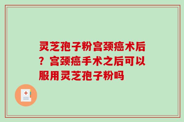 灵芝孢子粉宫颈癌术后？宫颈癌手术之后可以服用灵芝孢子粉吗