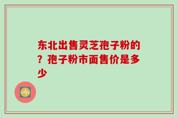 东北出售灵芝孢子粉的？孢子粉市面售价是多少