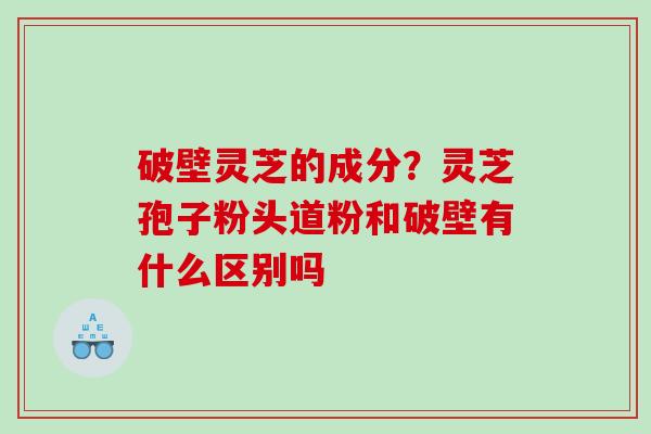 破壁灵芝的成分？灵芝孢子粉头道粉和破壁有什么区别吗