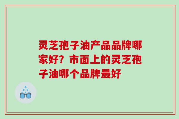 灵芝孢子油产品品牌哪家好？市面上的灵芝孢子油哪个品牌最好