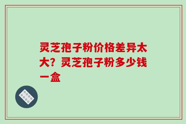 灵芝孢子粉价格差异太大？灵芝孢子粉多少钱一盒