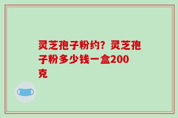 灵芝孢子粉约？灵芝孢子粉多少钱一盒200克