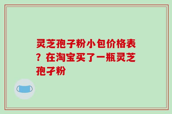 灵芝孢子粉小包价格表？在淘宝买了一瓶灵芝孢孑粉