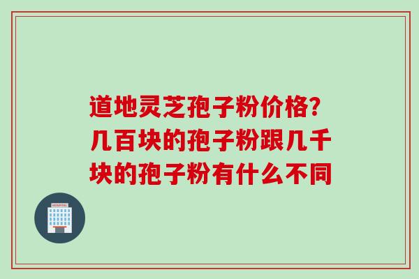 道地灵芝孢子粉价格？几百块的孢子粉跟几千块的孢子粉有什么不同