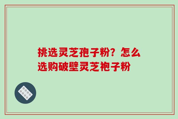 挑选灵芝孢子粉？怎么选购破壁灵芝袍子粉