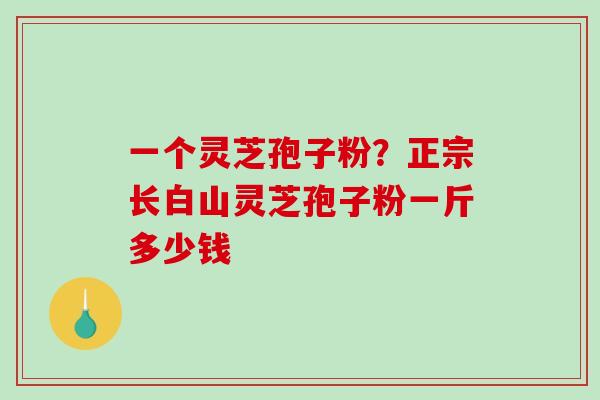 一个灵芝孢子粉？正宗长白山灵芝孢子粉一斤多少钱