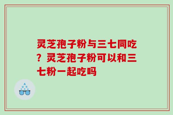 灵芝孢子粉与三七同吃？灵芝孢子粉可以和三七粉一起吃吗
