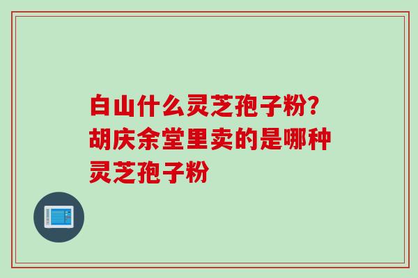 白山什么灵芝孢子粉？胡庆余堂里卖的是哪种灵芝孢子粉