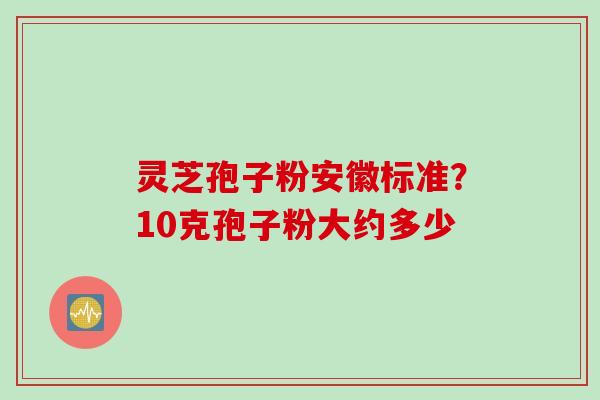 灵芝孢子粉安徽标准？10克孢子粉大约多少