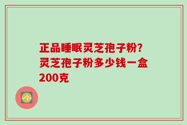正品睡眠灵芝孢子粉？灵芝孢子粉多少钱一盒200克