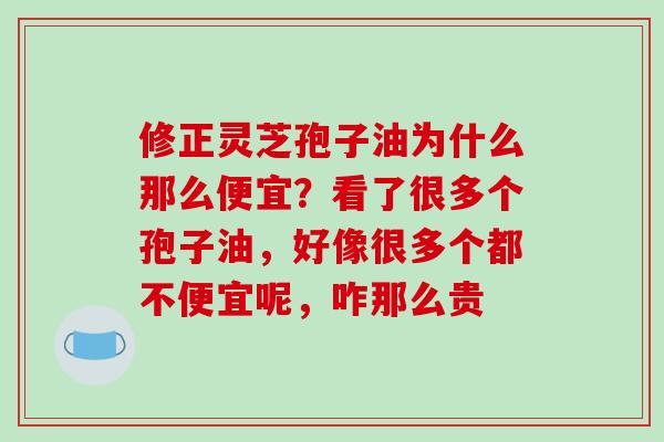 修正灵芝孢子油为什么那么便宜？看了很多个孢子油，好像很多个都不便宜呢，咋那么贵