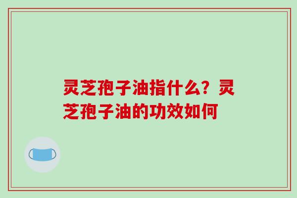 灵芝孢子油指什么?灵芝孢子油的功效如何 灵芝孢子油指什么?灵芝孢子油的功效如何