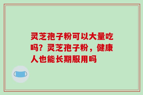 灵芝孢子粉可以大量吃吗？灵芝孢子粉，健康人也能长期服用吗