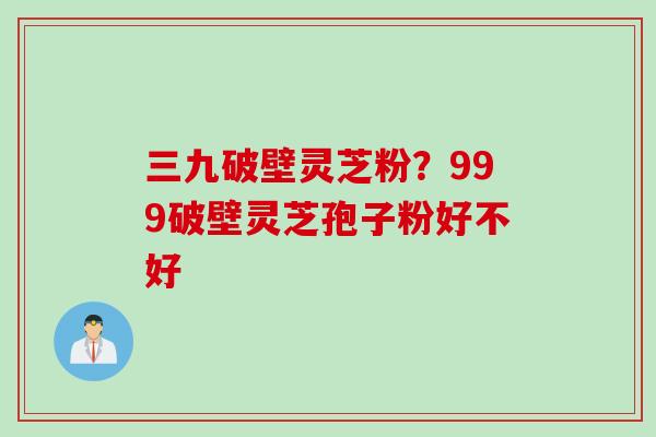 三九破壁灵芝粉？999破壁灵芝孢子粉好不好