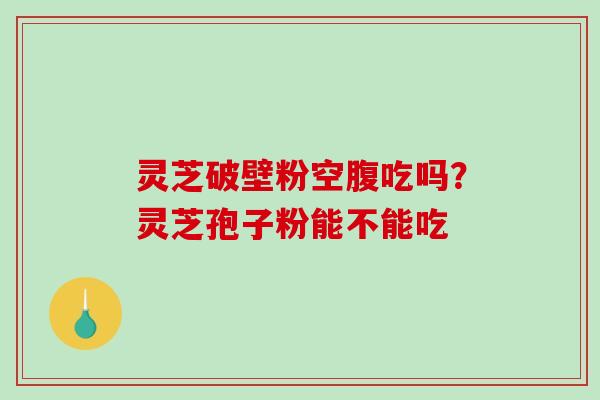 灵芝破壁粉空腹吃吗？灵芝孢子粉能不能吃