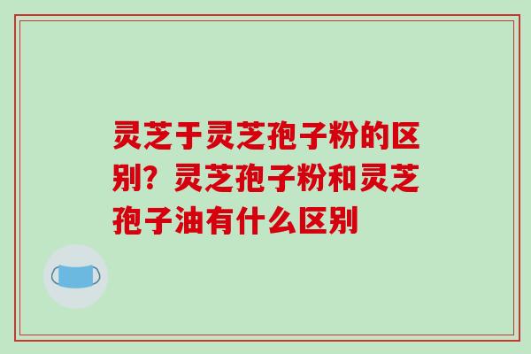 灵芝于灵芝孢子粉的区别？灵芝孢子粉和灵芝孢子油有什么区别