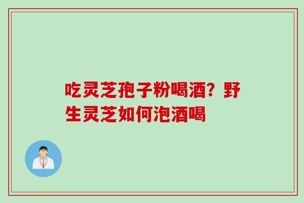 吃灵芝孢子粉喝酒？野生灵芝如何泡酒喝