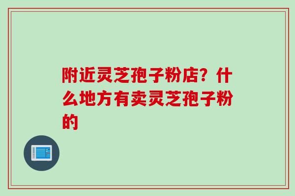 附近灵芝孢子粉店？什么地方有卖灵芝孢子粉的