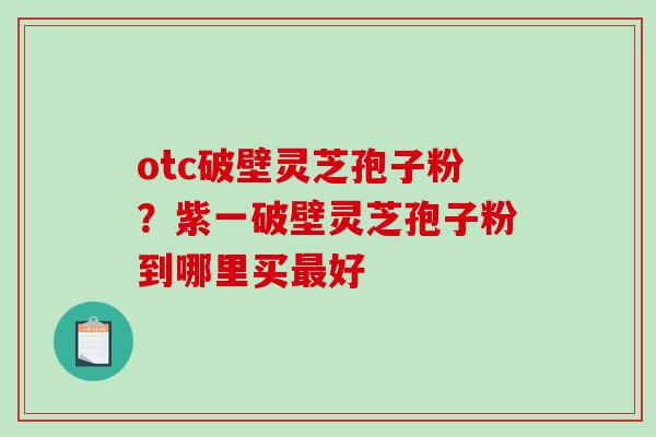 otc破壁灵芝孢子粉？紫一破壁灵芝孢子粉到哪里买最好