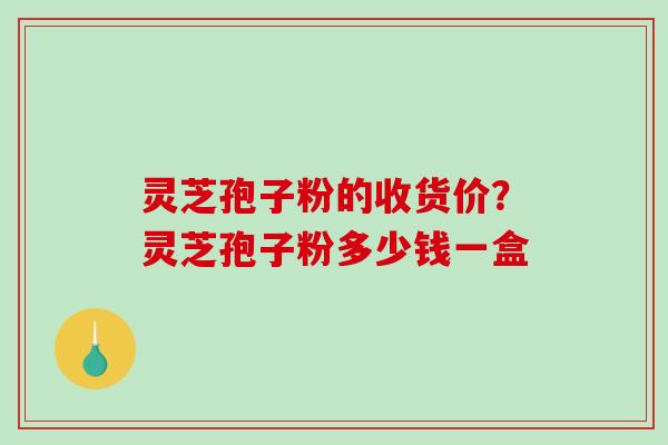 灵芝孢子粉的收货价？灵芝孢子粉多少钱一盒